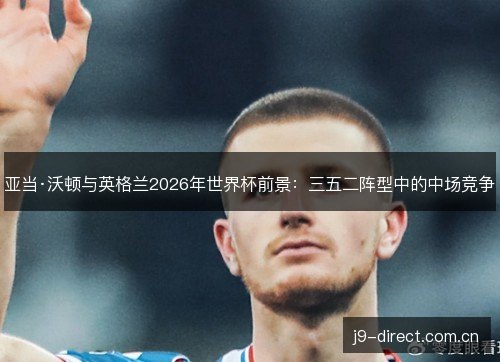 亚当·沃顿与英格兰2026年世界杯前景:三五二阵型中的中场竞争 亚当·沃顿与英格兰2026年世界杯前景:三五二阵型中的中场竞争